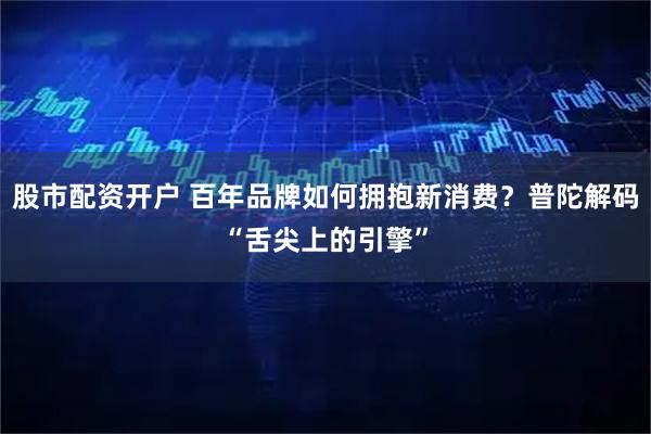 股市配资开户 百年品牌如何拥抱新消费？普陀解码“舌尖上的引擎”