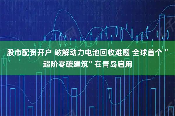 股市配资开户 破解动力电池回收难题 全球首个“超阶零碳建筑”在青岛启用