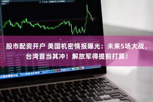 股市配资开户 美国机密情报曝光：未来5场大战，台湾首当其冲！解放军得提前打算！