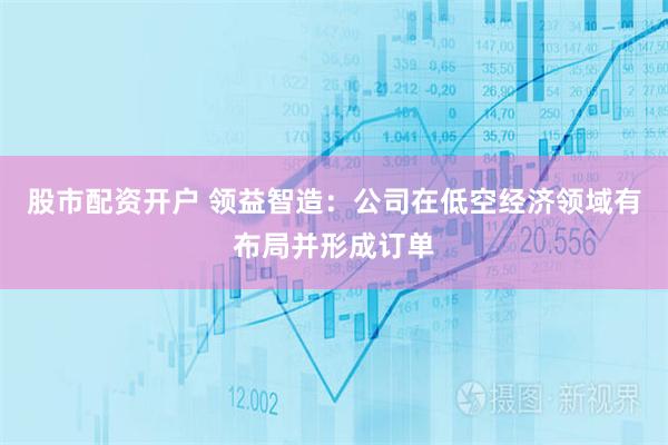 股市配资开户 领益智造：公司在低空经济领域有布局并形成订单