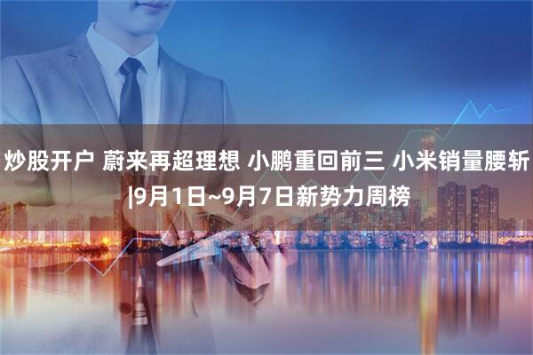 炒股开户 蔚来再超理想 小鹏重回前三 小米销量腰斩 |9月1日~9月7日新势力周榜