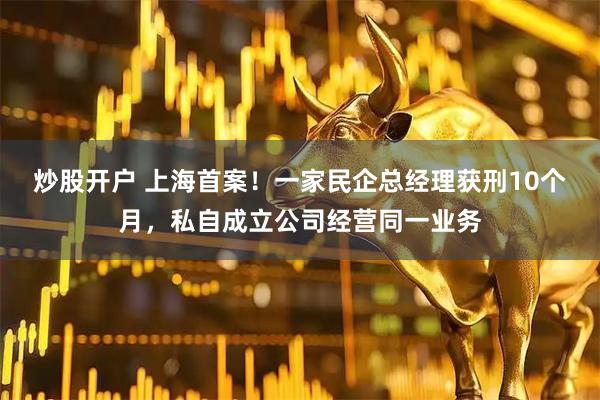 炒股开户 上海首案！一家民企总经理获刑10个月，私自成立公司经营同一业务