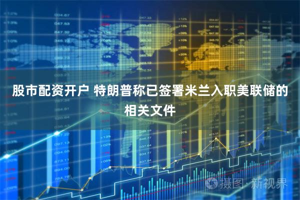 股市配资开户 特朗普称已签署米兰入职美联储的相关文件
