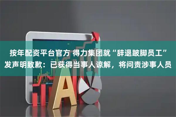 按年配资平台官方 得力集团就“辞退跛脚员工”发声明致歉：已获得当事人谅解，将问责涉事人员