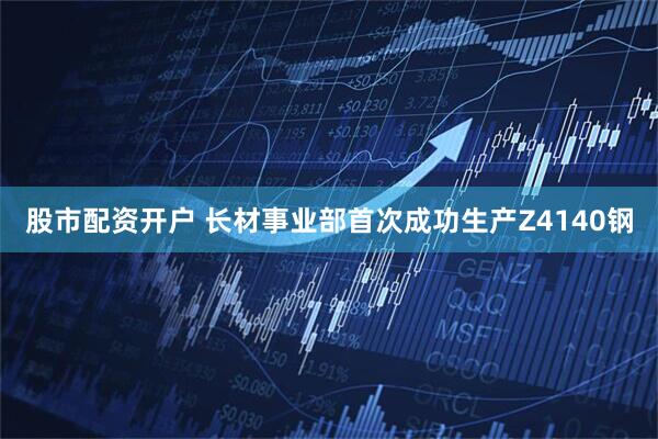 股市配资开户 长材事业部首次成功生产Z4140钢