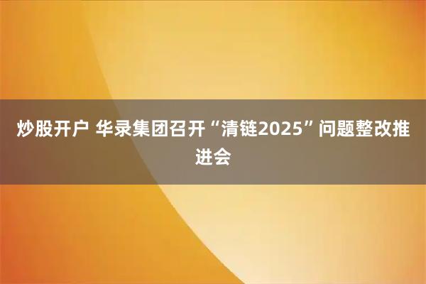 炒股开户 华录集团召开“清链2025”问题整改推进会