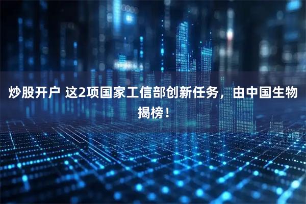 炒股开户 这2项国家工信部创新任务，由中国生物揭榜！