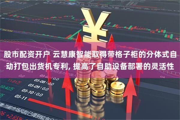 股市配资开户 云慧康智能取得带格子柜的分体式自动打包出货机专利, 提高了自助设备部署的灵活性